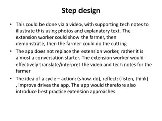 • This could be done via a video, with supporting tech notes to
illustrate this using photos and explanatory text. The
extension worker could show the farmer, then
demonstrate, then the farmer could do the cutting
• The app does not replace the extension worker, rather it is
almost a conversation starter. The extension worker would
effectively translate/interpret the video and tech notes for the
farmer
• The idea of a cycle – action: (show, do), reflect: (listen, think)
, improve drives the app. The app would therefore also
introduce best practice extension approaches
Step design
 