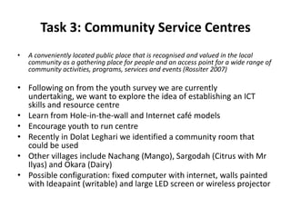 Task 3: Community Service Centres
• A conveniently located public place that is recognised and valued in the local
community as a gathering place for people and an access point for a wide range of
community activities, programs, services and events (Rossiter 2007)
• Following on from the youth survey we are currently
undertaking, we want to explore the idea of establishing an ICT
skills and resource centre
• Learn from Hole-in-the-wall and Internet café models
• Encourage youth to run centre
• Recently in Dolat Leghari we identified a community room that
could be used
• Other villages include Nachang (Mango), Sargodah (Citrus with Mr
Ilyas) and Okara (Dairy)
• Possible configuration: fixed computer with internet, walls painted
with Ideapaint (writable) and large LED screen or wireless projector
 