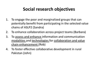 Social research objectives
1. To engage the poor and marginalized groups that can
potentially benefit from participating in the selected value
chains of ASLP2 (Sandra)
2. To enhance collaboration across project teams (Barbara)
3. To assess and enhance information and communication
modalities and technologies for collaboration and value
chain enhancement (Rob)
4. To foster effective collaborative development in rural
Pakistan (John)
 