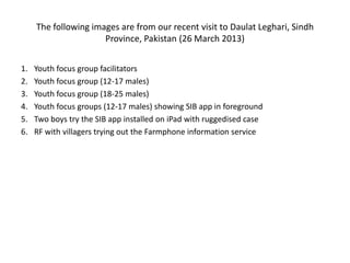 The following images are from our recent visit to Daulat Leghari, Sindh
Province, Pakistan (26 March 2013)
1. Youth focus group facilitators
2. Youth focus group (12-17 males)
3. Youth focus group (18-25 males)
4. Youth focus groups (12-17 males) showing SIB app in foreground
5. Two boys try the SIB app installed on iPad with ruggedised case
6. RF with villagers trying out the Farmphone information service
 