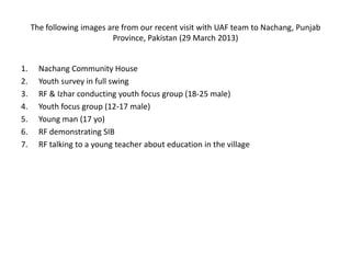 The following images are from our recent visit with UAF team to Nachang, Punjab
Province, Pakistan (29 March 2013)
1. Nachang Community House
2. Youth survey in full swing
3. RF & Izhar conducting youth focus group (18-25 male)
4. Youth focus group (12-17 male)
5. Young man (17 yo)
6. RF demonstrating SIB
7. RF talking to a young teacher about education in the village
 