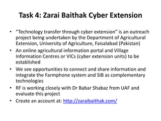 Task 4: Zarai Baithak Cyber Extension
• “Technology transfer through cyber extension” is an outreach
project being undertaken by the Department of Agricultural
Extension, University of Agriculture, Faisalabad (Pakistan)
• An online agricultural information portal and Village
Information Centres or VICs (cyber extension units) to be
established
• We see opportunities to connect and share information and
integrate the Farmphone system and SIB as complementary
technologies
• RF is working closely with Dr Babar Shabaz from UAF and
evaluate this project
• Create an account at: http://zaraibaithak.com/
 