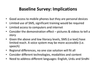 Baseline Survey: Implications
• Good access to mobile phones but they are personal devices
• Limited use of SMS, significant training would be required
• Limited access to computers and internet
• Consider the demonstration effect – pictures & videos to tell a
story
• Given the above and low literacy levels, SMS (i.e text) have
limited reach. A voice system may be more accessible (i.e.
speech)
• Regional differences, no one size solution will fit all
• Consider different technologies, modalities and content
• Need to address different languages: English, Urdu and Sindhi
 