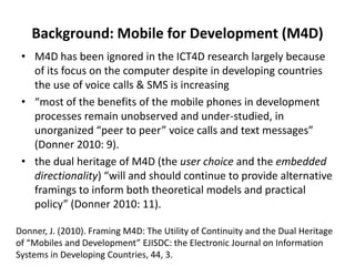 Background: Mobile for Development (M4D)
• M4D has been ignored in the ICT4D research largely because
of its focus on the computer despite in developing countries
the use of voice calls & SMS is increasing
• “most of the benefits of the mobile phones in development
processes remain unobserved and under-studied, in
unorganized “peer to peer” voice calls and text messages”
(Donner 2010: 9).
• the dual heritage of M4D (the user choice and the embedded
directionality) “will and should continue to provide alternative
framings to inform both theoretical models and practical
policy” (Donner 2010: 11).
Donner, J. (2010). Framing M4D: The Utility of Continuity and the Dual Heritage
of “Mobiles and Development” EJISDC: the Electronic Journal on Information
Systems in Developing Countries, 44, 3.
 