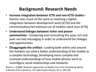 Background: Research Needs
• Increase integration between ICTD and non-ICTD studies -
Donner sees much of this work as involving a tighter
integration between development work (ICTD) and the
communication/recreational use of mobiles work (non-ICTD)
• Understand linkages between richer and poorer
communities - Comparing and contrasting the ways rich and
poor use text messaging in order to understand the linkages
and opportunities
• Disaggregate the artifact - Looking both within and around
the handset can yield a better understanding of the mobile as
a complex technology. Developing more complex and
nuanced understandings of how mobile phones work to
reconfigure social relationships and networks
Donner, J. (2008). Research Approaches to Mobile Use in the Developing World:
A Review of the Literature, The Information Society, 24, 3, 140-159.
 