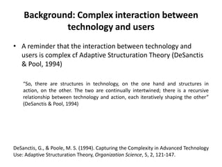 Background: Complex interaction between
technology and users
• A reminder that the interaction between technology and
users is complex cf Adaptive Structuration Theory (DeSanctis
& Pool, 1994)
“So, there are structures in technology, on the one hand and structures in
action, on the other. The two are continually intertwined; there is a recursive
relationship between technology and action, each iteratively shaping the other”
(DeSanctis & Pool, 1994)
DeSanctis, G., & Poole, M. S. (1994). Capturing the Complexity in Advanced Technology
Use: Adaptive Structuration Theory, Organization Science, 5, 2, 121-147.
 