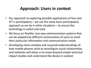 Approach: Users in context
• Our approach to exploring possible applications of low-cost
ICT is participatory – we use the same basic participatory
approach as we do in other situations – to ensure the
technology is useful and used
• We focus on flexible, two-way communication systems that
can be adapted by different communities of users to meet
their particular information and communication needs
• Developing more complex and nuanced understandings of
how mobile phones work to reconfigure social relationships
and networks will allow us to move beyond simple technical
impact studies and understand the device in context
 