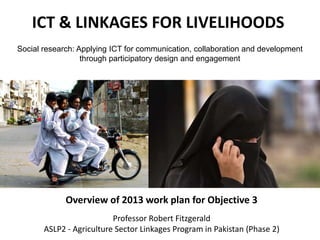 ICT & LINKAGES FOR LIVELIHOODS
Overview of 2013 work plan for Objective 3
Social research: Applying ICT for communication, collaboration and development
through participatory design and engagement
Professor Robert Fitzgerald
ASLP2 - Agriculture Sector Linkages Program in Pakistan (Phase 2)
 