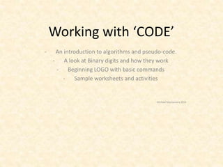 Working with ‘CODE’ 
- An introduction to algorithms and pseudo-code. 
- A look at Binary digits and how they work 
- Beginning LOGO with basic commands 
- Sample worksheets and activities 
Michael Macnamara 2014 
 