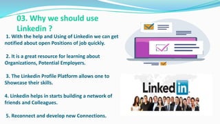 1. With the help and Using of Linkedin we can get
notified about open Positions of job quickly.
2. It is a great resource for learning about
Organizations, Potential Employers.
3. The Linkedin Profile Platform allows one to
Showcase their skills.
4. Linkedin helps in starts building a network of
friends and Colleagues.
5. Reconnect and develop new Connections.
03. Why we should use
Linkedin ?
 