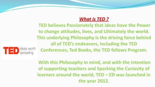 What is TED ?
TED believes Passionately that ideas have the Power
to change attitudes, lives, and Ultimately the world.
This underlying Philosophy is the driving force behind
all of TED’s endeavors, including the TED
Conferences, Ted Books, the TED fellows Program.
With this Philosophy in mind, and with the intention
of supporting teachers and Sparking the Curiosity of
learners around the world, TED – ED was launched in
the year 2012.
 