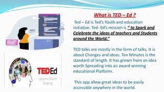 What is TED – Ed ?
Ted – Ed is Ted’s Youth and education
initiative. Ted- Ed’s mission is “ to Spark and
Celebrate the ideas of teachers and Students
around the World.”
TED talks are mostly in the form of talks. It is
about Changes and ideas. Ten Minutes is the
standard of length. It has grown from an idea
worth Spreading into an award winning
educational Platform.
This app allow great ideas to be easily
accessible anywhere in the world.
 