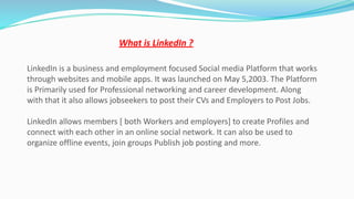 What is LinkedIn ?
LinkedIn is a business and employment focused Social media Platform that works
through websites and mobile apps. It was launched on May 5,2003. The Platform
is Primarily used for Professional networking and career development. Along
with that it also allows jobseekers to post their CVs and Employers to Post Jobs.
LinkedIn allows members [ both Workers and employers] to create Profiles and
connect with each other in an online social network. It can also be used to
organize offline events, join groups Publish job posting and more.
 