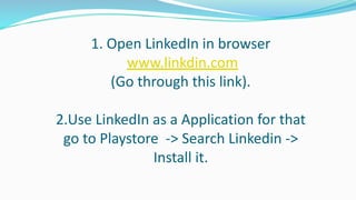 1. Open LinkedIn in browser
www.linkdin.com
(Go through this link).
2.Use LinkedIn as a Application for that
go to Playstore -> Search Linkedin ->
Install it.
 