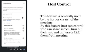 Host Control
This feature is generally used
by the host or creater of the
meeting.
By this feature host can control
who can share screen, turn off
their mic and camera or kick
them from meeting.
 