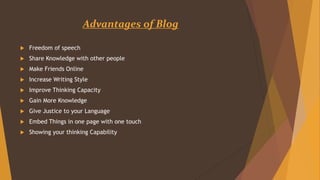 Advantages of Blog
 Freedom of speech
 Share Knowledge with other people
 Make Friends Online
 Increase Writing Style
 Improve Thinking Capacity
 Gain More Knowledge
 Give Justice to your Language
 Embed Things in one page with one touch
 Showing your thinking Capability
 
