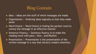 Blog Contain
 Idea :- Ideas are the stuff of which messages are made.
 Organization :- Ordering ideas logically so that they make
sense
 Word Choice :- Word Choice is finding the perfect word to
convey the message in an effective manner.
 Sentence Fluency :- Sentence fluency is to make the
reading move with pace , flow , and Rhythm
 Presentation :- Presentation is the presentation of the
written message in a way that attracts readers attention.
 