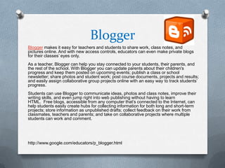 Blogger
Blogger makes it easy for teachers and students to share work, class notes, and
pictures online. And with new access controls, educators can even make private blogs
for their classes’ eyes only.
As a teacher, Blogger can help you stay connected to your students, their parents, and
the rest of the school. With Blogger you can update parents about their children's
progress and keep them posted on upcoming events; publish a class or school
newsletter; share photos and student work; post course documents, projects and results;
and easily assign collaborative group projects online with an easy way to track students’
progress.
Students can use Blogger to communicate ideas, photos and class notes, improve their
writing skills, and even jump right into web publishing without having to learn
HTML. Free blogs, accessible from any computer that’s connected to the Internet, can
help students easily create hubs for collecting information for both long and short-term
projects; store information as unpublished drafts; collect feedback on their work from
classmates, teachers and parents; and take on collaborative projects where multiple
students can work and comment.




http://www.google.com/educators/p_blogger.html
 