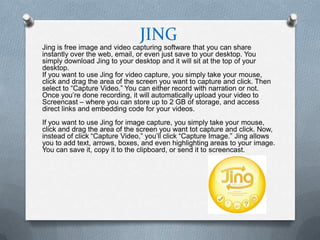 JING
Jing is free image and video capturing software that you can share
instantly over the web, email, or even just save to your desktop. You
simply download Jing to your desktop and it will sit at the top of your
desktop.
If you want to use Jing for video capture, you simply take your mouse,
click and drag the area of the screen you want to capture and click. Then
select to “Capture Video.” You can either record with narration or not.
Once you’re done recording, it will automatically upload your video to
Screencast – where you can store up to 2 GB of storage, and access
direct links and embedding code for your videos.
If you want to use Jing for image capture, you simply take your mouse,
click and drag the area of the screen you want tot capture and click. Now,
instead of click “Capture Video,” you’ll click “Capture Image.” Jing allows
you to add text, arrows, boxes, and even highlighting areas to your image.
You can save it, copy it to the clipboard, or send it to screencast.
 