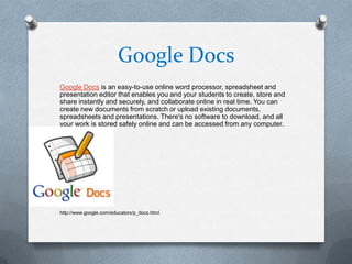 Google Docs
Google Docs is an easy-to-use online word processor, spreadsheet and
presentation editor that enables you and your students to create, store and
share instantly and securely, and collaborate online in real time. You can
create new documents from scratch or upload existing documents,
spreadsheets and presentations. There's no software to download, and all
your work is stored safely online and can be accessed from any computer.




http://www.google.com/educators/p_docs.html
 