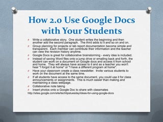 How 2.0 Use Google Docs
  with Your Students
O   Write a collaborative story. One student writes the beginning and then
    another add the second paragraph. The third adds to it and so on and on.
O   Group planning for projects or lab report documentation become simple and
    transparent. Each member can contribute their information and the teacher
    can view the revision history anytime.
O   Google Docs is great for collaborative brainstorming - every idea is included.
O   Instead of saving Word files onto a jump drive or emailing back and forth, the
    student can work on a document on Google docs and access it from school
    and home. They will always have access to it and as a teacher you won't
    hear "I forgot it at home" or "I have a different program at home".
O   Have your classroom create a class newsletter. Invite various students to
    work on the document at the same time.
O   If all students have access to the same document, you could use it for class
    announcements or assignments. This is much easier than making and
    maintaining a class webpage.
O   Collaborative note taking
O   Insert photos onto a Google Doc to share with classmates
http://sites.google.com/site/techtipstuesday/ideas-for-using-google-docs
 