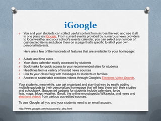 iGoogle
O   You and your students can collect useful content from across the web and see it all
    in one place on iGoogle. From current events provided by numerous news providers
    to local weather and your school's events calendar, you can select any number of
    customized items and place them on a page that's specific to all of your own
    personal interests.
    Here are a few of the hundreds of features that are available for your homepage:

O   A date and time clock
O   Your class calendar, easily accessed by students
O   Bookmarks for quick access to your recommended sites for students
O   Headlines from a variety of trusted news sources
O   Link to your class Blog with messages to students or families
O   Access to searchable elections videos through Google's Elections Video Search.

Your students, meanwhile, can get organized and stay that way by easily adding
multiple gadgets to their personalized homepage that will help them with their studies
and schoolwork. Suggested gadgets for students include calendars, to do
lists, maps, blogs, weather, Gmail, the online encyclopedia Wikipedia, and news and
elections videos from various accredited sources.
To use iGoogle, all you and your students need is an email account.
http://www.google.com/educators/p_php.html
 