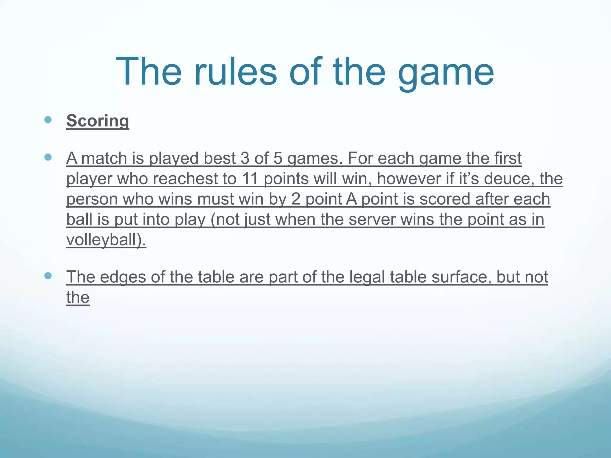 The rules of the game
Scoring
A match is played best 3 of 5 games. For each game the first
player who reachest to 11 points will win, however if it’s deuce, the
person who wins must win by 2 point A point is scored after each
ball is put into play (not just when the server wins the point as in
volleyball).
The edges of the table are part of the legal table surface, but not
the