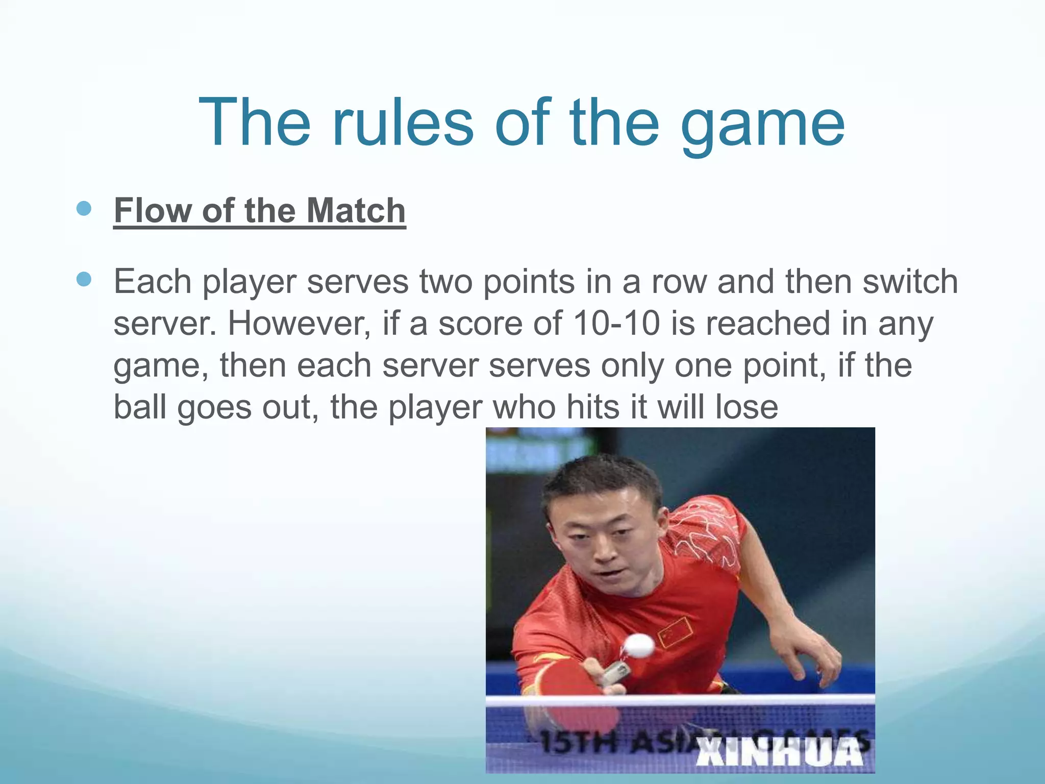 The rules of the game
Flow of the Match
Each player serves two points in a row and then switch
server. However, if a score of 10-10 is reached in any
game, then each server serves only one point, if the
ball goes out, the player who hits it will lose