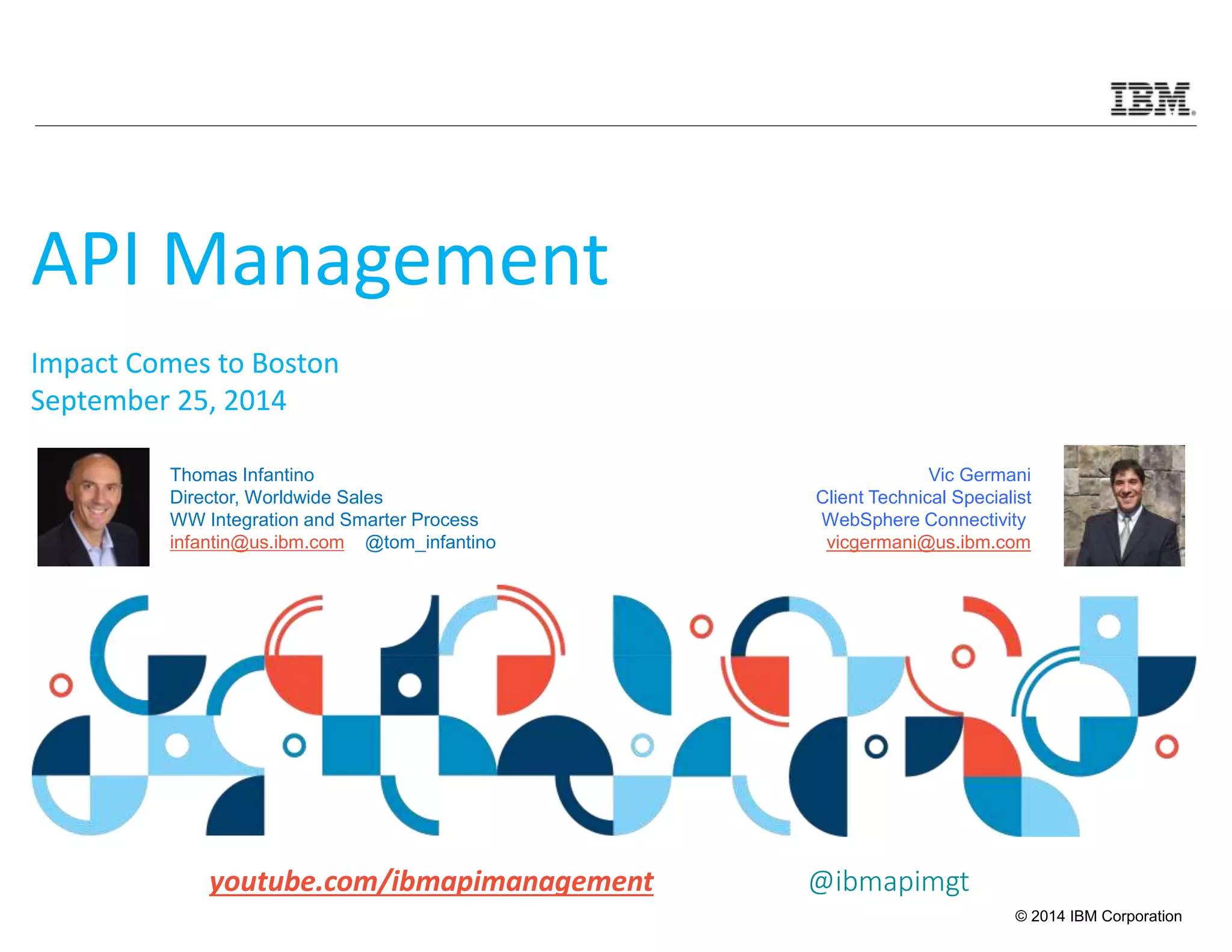 Vic Germani 
Client Technical Specialist 
WebSphere Connectivity 
vicgermani@us.ibm.com 
© 2014 IBM Corporation 
API Management 
Impact Comes to Boston 
September 25, 2014 
Thomas Infantino 
Director, Worldwide Sales 
WW Integration and Smarter Process 
infantin@us.ibm.com @tom_infantino 
youtube.com/ibmapimanagement @ibmapimgt 
 