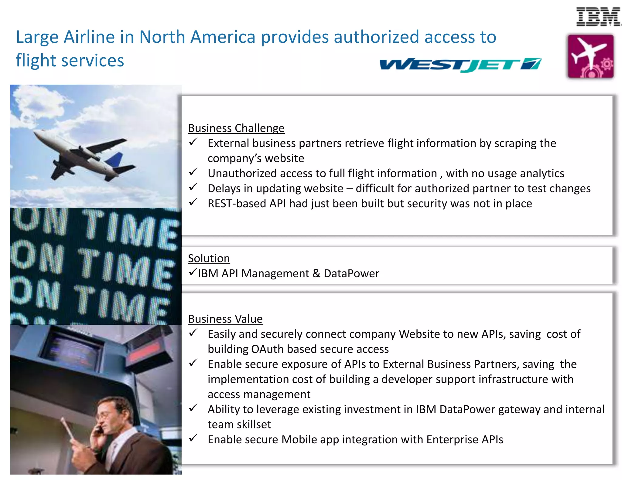 Large Airline in North America provides authorized access to 
flight services 
Business Challenge 
Business Challenge 
 External business partners retrieve flight information by scraping the 
company’s website 
 Unauthorized access to full flight information , with no usage analytics 
 Delays in updating website – difficult for authorized partner to test changes 
 REST-based API had just been built but security was not in place 
Solution 
IBM API Management & DataPower 
Business Value 
 Easily and securely connect company Website to new APIs, saving cost of 
building OAuth based secure access 
 Enable secure exposure of APIs to External Business Partners, saving the 
implementation cost of building a developer support infrastructure with 
access management 
 Ability to leverage existing investment in IBM DataPower gateway and internal 
team skillset 
 Enable secure Mobile app integration with Enterprise APIs 
 