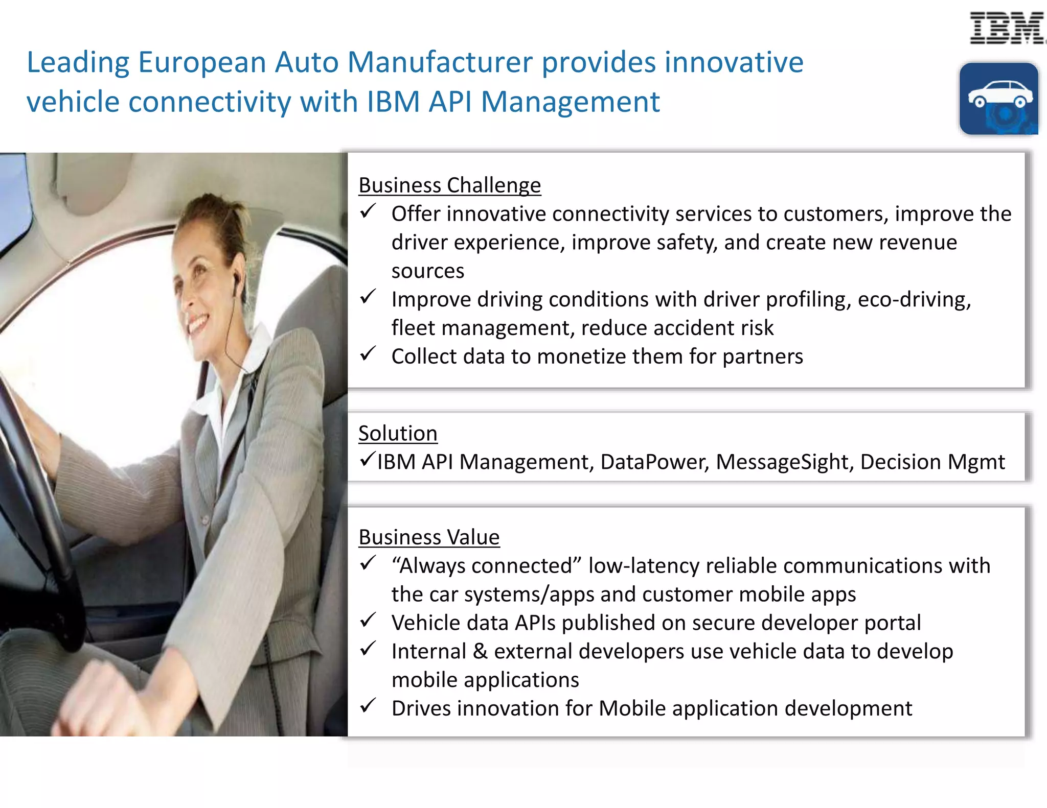 Leading European Auto Manufacturer provides innovative 
vehicle connectivity with IBM API Management 
Business Challenge 
 Offer innovative connectivity services to customers, improve the 
driver experience, improve safety, and create new revenue 
sources 
 Improve driving conditions with driver profiling, eco-driving, 
fleet management, reduce accident risk 
 Collect data to monetize them for partners 
Solution 
IBM API Management, DataPower, MessageSight, Decision Mgmt 
Business Value 
 “Always connected” low-latency reliable communications with 
the car systems/apps and customer mobile apps 
 Vehicle data APIs published on secure developer portal 
 Internal & external developers use vehicle data to develop 
mobile applications 
 Drives innovation for Mobile application development 
 