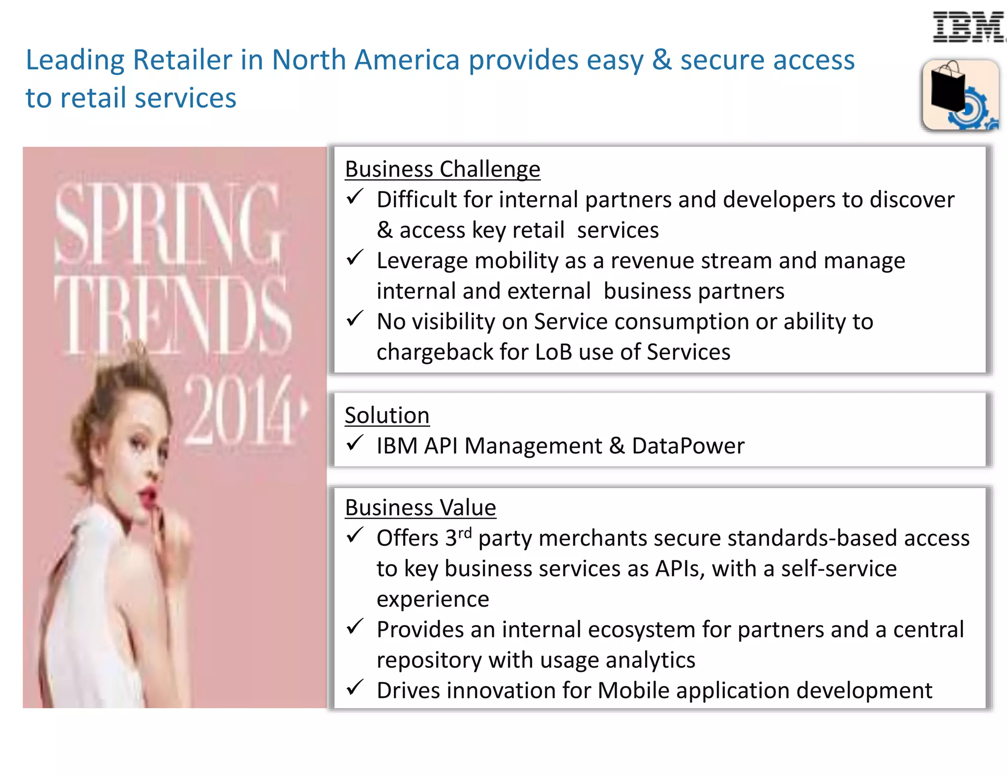 Leading Retailer in North America provides easy & secure access 
to retail services 
BBuussinineessss CChhaalllleennggee 
 Difficult for internal partners and developers to discover 
& access key retail services 
 Leverage mobility as a revenue stream and manage 
internal and external business partners 
 No visibility on Service consumption or ability to 
chargeback for LoB use of Services 
Solution 
 IBM API Management & DataPower 
Business Value 
 Offers 3rd party merchants secure standards-based access 
to key business services as APIs, with a self-service 
experience 
 Provides an internal ecosystem for partners and a central 
repository with usage analytics 
 Drives innovation for Mobile application development 
 