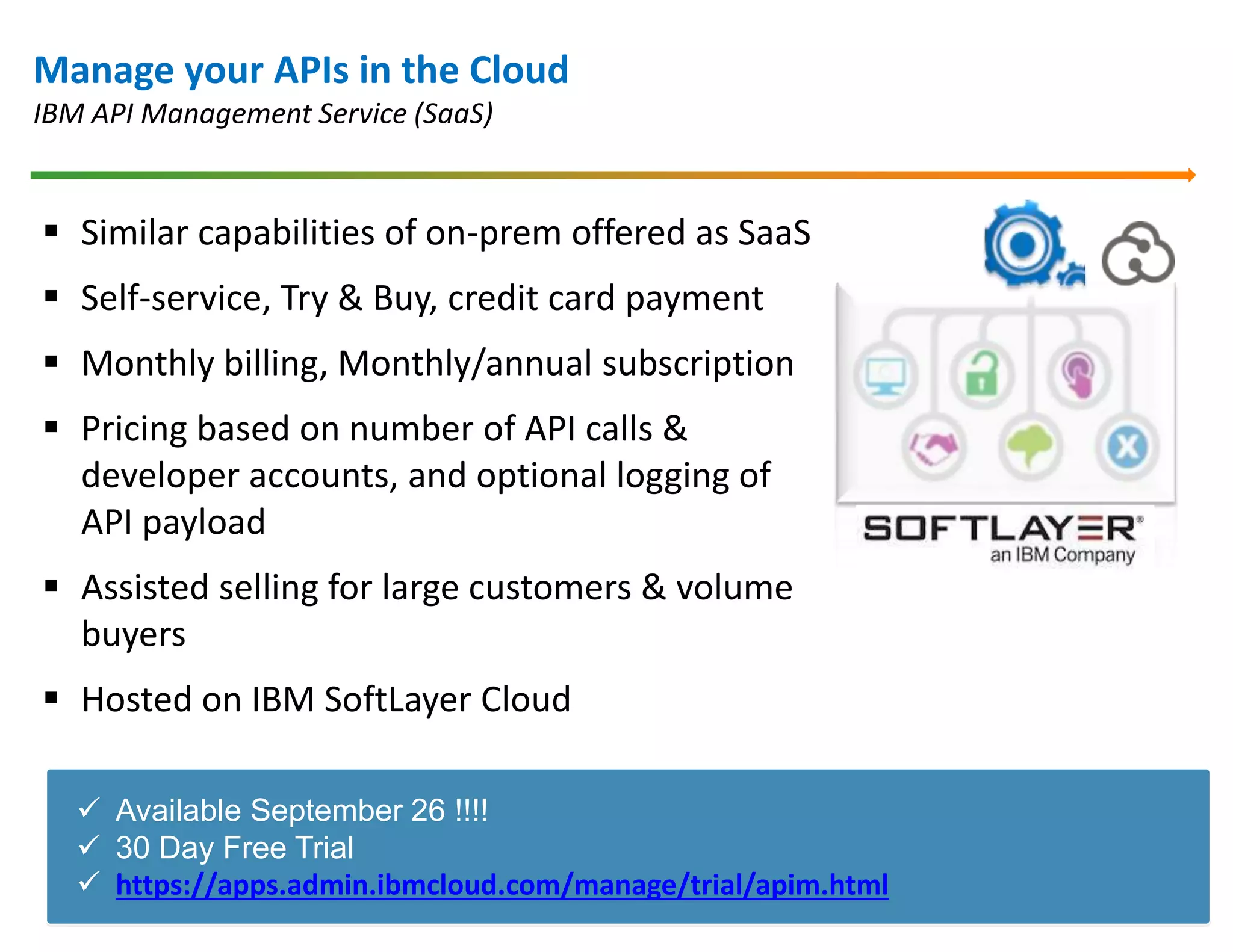 Manage your APIs in the Cloud 
IBM API Management Service (SaaS) 
 Similar capabilities of on-prem offered as SaaS 
 Self-service, Try & Buy, credit card payment 
 Monthly billing, Monthly/annual subscription 
 Pricing based on number of API calls & 
developer accounts, and optional logging of 
API payload 
 Assisted selling for large customers & volume 
buyers 
 Hosted on IBM SoftLayer Cloud 
 Available September 26 !!!! 
 30 Day Free Trial 
 https://apps.admin.ibmcloud.com/manage/trial/apim.html 
 