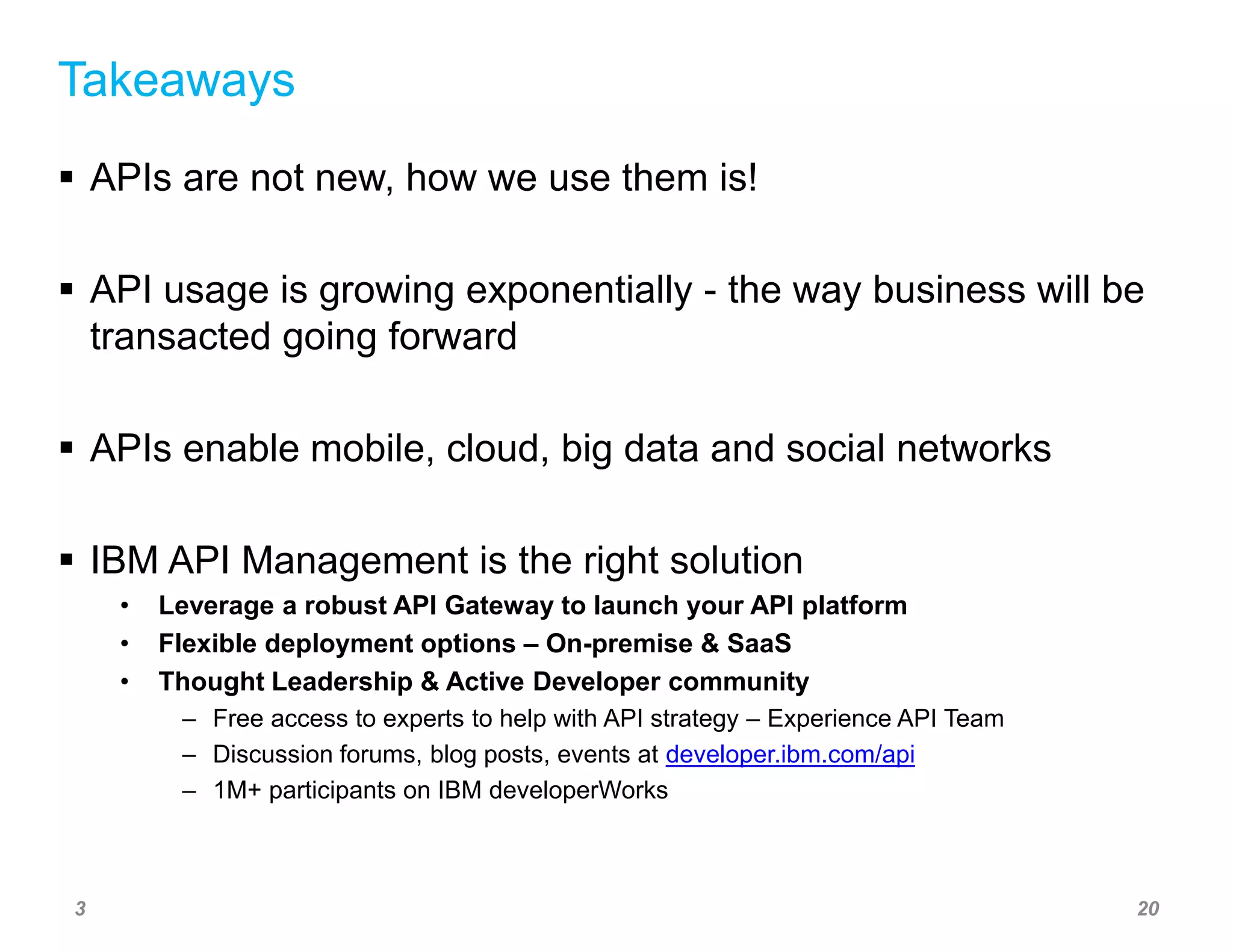 Takeaways 
 APIs are not new, how we use them is! 
 API usage is growing exponentially - the way business will be 
transacted going forward 
 APIs enable mobile, cloud, big data and social networks 
 IBM API Management is the right solution 
• Leverage a robust API Gateway to launch your API platform 
• Flexible deployment options – On-premise & SaaS 
• Thought Leadership & Active Developer community 
– Free access to experts to help with API strategy – Experience API Team 
– Discussion forums, blog posts, events at developer.ibm.com/api 
– 1M+ participants on IBM developerWorks 
3 20 
 