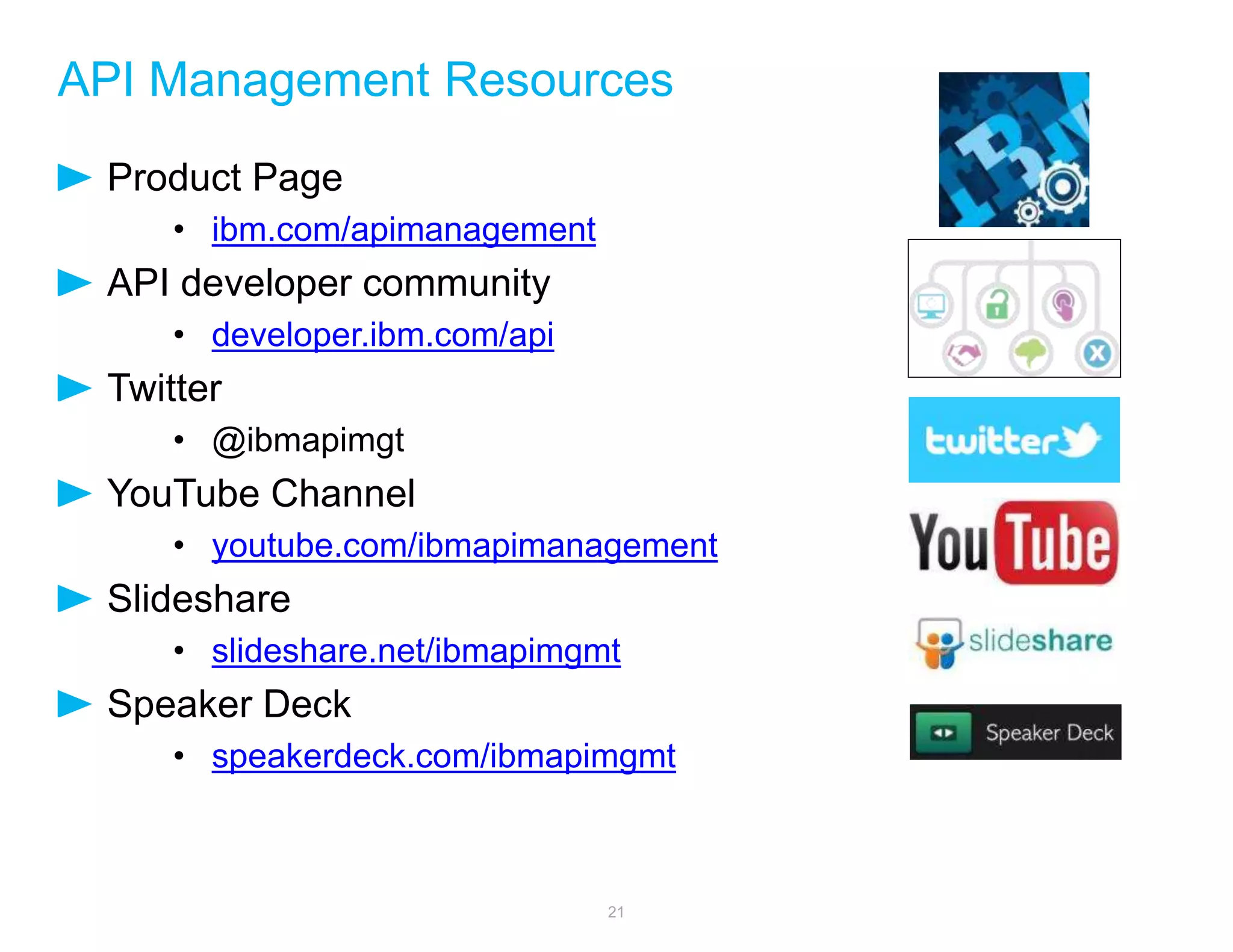 API Management Resources 
Product Page 
• ibm.com/apimanagement 
API developer community 
• developer.ibm.com/api 
Twitter 
• @ibmapimgt 
YouTube Channel 
• youtube.com/ibmapimanagement 
Slideshare 
• slideshare.net/ibmapimgmt 
Speaker Deck 
• speakerdeck.com/ibmapimgmt 
21 
