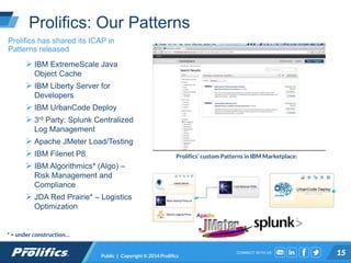 CONNECT WITH US:
Prolifics: Our Patterns
Public | Copyright © 2014 Prolifics 15
Prolifics has shared its ICAP in
Patterns released
 IBM ExtremeScale Java
Object Cache
 IBM Liberty Server for
Developers
 IBM UrbanCode Deploy
 3rd Party: Splunk Centralized
Log Management
 Apache JMeter Load/Testing
 IBM Filenet P8
 IBM Algorithmics* (Algo) –
Risk Management and
Compliance
 JDA Red Prairie* – Logistics
Optimization
* = under construction…
Prolifics’ custom Patterns in IBM Marketplace:
 