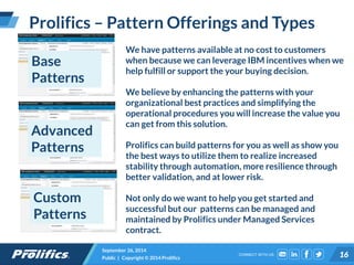 CONNECT WITH US:
Prolifics – Pattern Offerings and Types
September 26, 2014
Public | Copyright © 2014 Prolifics 16
Base
Patterns
We have patterns available at no cost to customers
when because we can leverage IBM incentives when we
help fulfill or support the your buying decision.
We believe by enhancing the patterns with your
organizational best practices and simplifying the
operational procedures you will increase the value you
can get from this solution.
Prolifics can build patterns for you as well as show you
the best ways to utilize them to realize increased
stability through automation, more resilience through
better validation, and at lower risk.
Not only do we want to help you get started and
successful but our patterns can be managed and
maintained by Prolifics under Managed Services
contract.
Advanced
Patterns
Custom
Patterns
 
