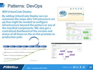 CONNECT WITH US:
Patterns: DevOps
Public | Copyright © 2014 Prolifics 19
IBM UrbanCode Deploy
By adding UrbanCode Deploy we can
automate the steps after infrastructure set
up that might be needed to configure
infrastructure beyond the pattern or any of
the installed components. We also get a
centralized dashboard of the version and
status of all items on the on the promote to
production path.
 