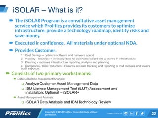 CONNECT WITH US:
iSOLAR – What is it?
 The iSOLAR Program is a consultative asset management
service which Prolifics provides its customers to optimize
infrastructure, provide a technology roadmap, identify risks and
save money.
 Executed in confidence. All materials under optional NDA.
 Provides Customer:
1. Cost Savings – optimize software and hardware spend
2. Visibility - Provides IT inventory data for actionable insight into a client’s IT infrastructure
3. Planning - Improves infrastructure reporting, analysis and planning
4. Compliance / Risk Reduction - Ensures accurate tracking and reporting of IBM licenses and lowers
audit exposure.
Copyright © 2014 Prolifics. Do not distribute without
permission. 23
 Consists of two primary workstreams:
 Data Collection Assessment/Analysis:
 Analyze Customer Asset Management Data
 IBM License Management Tool (ILMT) Assessment and
installation: Optional – iSOLAR+
 Asset Management Analysis:
 iSOLAR Data Analysis and IBM Technology Review
 