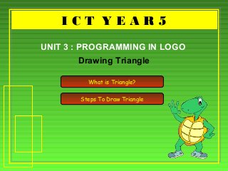 I C T Y E A R 5I C T Y E A R 5
Drawing Triangle
UNIT 3 : PROGRAMMING IN LOGO
What is Triangle?
Steps To Draw Triangle
 