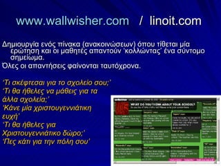 www.wallwisher.com   /   linoit.com  Δημιουργία ενός πίνακα (ανακοινώσεων) όπου τίθεται μία ερώτηση και οι μαθητές απαντούν ‘κολλώντας’ ένα σύντομο σημείωμα. Όλες οι απαντήσεις φαίνονται ταυτόχρονα. ‘ Τι σκέφτεσαι για το σχολείο σου;’ ‘ Τι θα ήθελες να μάθεις για τα άλλα σχολεία;’ ‘ Κάνε μία χριστουγεννιάτικη  ευχή’ ‘ Τι θα ήθελες για Χριστουγεννιάτικο δώρο;’ ‘ Πες κάτι για την πόλη σου’ 