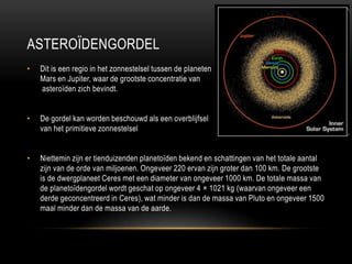 ASTEROÏDENGORDEL
•   Dit is een regio in het zonnestelsel tussen de planeten
    Mars en Jupiter, waar de grootste concentratie van
    asteroïden zich bevindt.


•   De gordel kan worden beschouwd als een overblijfsel
    van het primitieve zonnestelsel


•   Niettemin zijn er tienduizenden planetoïden bekend en schattingen van het totale aantal
    zijn van de orde van miljoenen. Ongeveer 220 ervan zijn groter dan 100 km. De grootste
    is de dwergplaneet Ceres met een diameter van ongeveer 1000 km. De totale massa van
    de planetoïdengordel wordt geschat op ongeveer 4 × 1021 kg (waarvan ongeveer een
    derde geconcentreerd in Ceres), wat minder is dan de massa van Pluto en ongeveer 1500
    maal minder dan de massa van de aarde.
 