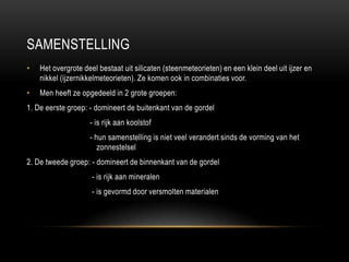 SAMENSTELLING
•   Het overgrote deel bestaat uit silicaten (steenmeteorieten) en een klein deel uit ijzer en
    nikkel (ijzernikkelmeteorieten). Ze komen ook in combinaties voor.
•   Men heeft ze opgedeeld in 2 grote groepen:
1. De eerste groep: - domineert de buitenkant van de gordel
                    - is rijk aan koolstof
                    - hun samenstelling is niet veel verandert sinds de vorming van het
                       zonnestelsel
2. De tweede groep: - domineert de binnenkant van de gordel
                     - is rijk aan mineralen
                     - is gevormd door versmolten materialen
 