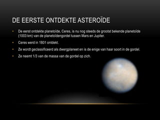 DE EERSTE ONTDEKTE ASTEROÏDE
•   De eerst ontdekte planetoïde, Ceres, is nu nog steeds de grootst bekende planetoïde
    (1003 km) van de planetoïdengordel tussen Mars en Jupiter.
•   Ceres werd in 1801 ontdekt.
•   Ze wordt geclassificeerd als dwergplaneet en is de enige van haar soort in de gordel.
•   Ze neemt 1/3 van de massa van de gordel op zich.
 
