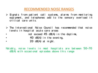 RECOMMENDED NOISE RANGES
 Si gnal s f r om pat i ent cal l syst em al ar m f r om m t or i ng
s,
s
oni
equi pm , and t el ephones add t o t he sensor y over l oad i n
ent
cr i t i cal car e uni t s.
 The I nt er nat i onal N se C
oi
ounci l has r ecom ended t hat noi se
m
l evel s i n hospi t al acut e car e ar eas
•
not exceed 45 dB(A) i n t he dayt i m
e,
•
40 dB(A) i n t he eveni ng,
•
20 dB(A) at ni ght .
N abl y, noi se l evel s i n m
ot
ost hospi t al s ar e bet w
een 50-70
dB(A) w t h occasi onal epi sodes above t hi s r ange
i

 