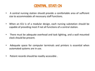 C TR L STA O
EN A
TI N
•

A central nursing station should provide a comfortable area of sufficient
size to accommodate all necessary staff functions.

• When an ICU is of a modular design, each nursing substation should be
capable of providing most if not all functions of a central station.
•

There must be adequate overhead and task lighting, and a wall mounted
clock should be present.

•

Adequate space for computer terminals and printers is essential when
automated systems are in use.

•

Patient records should be readily accessible .

 