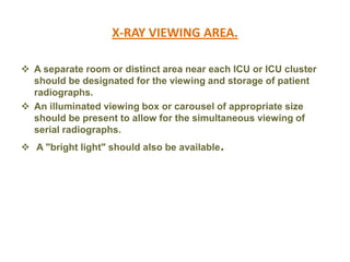 X-RAY VIEWING AREA.
 A separate room or distinct area near each ICU or ICU cluster
should be designated for the viewing and storage of patient
radiographs.
 An illuminated viewing box or carousel of appropriate size
should be present to allow for the simultaneous viewing of
serial radiographs.
 A "bright light" should also be available.

 
