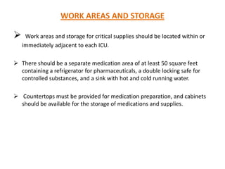 WORK AREAS AND STORAGE



Work areas and storage for critical supplies should be located within or
immediately adjacent to each ICU.

 There should be a separate medication area of at least 50 square feet
containing a refrigerator for pharmaceuticals, a double locking safe for
controlled substances, and a sink with hot and cold running water.

 Countertops must be provided for medication preparation, and cabinets
should be available for the storage of medications and supplies.

 