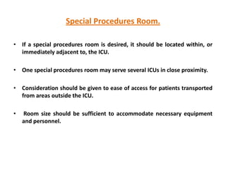 Special Procedures Room.
• If a special procedures room is desired, it should be located within, or
immediately adjacent to, the ICU.
• One special procedures room may serve several ICUs in close proximity.
• Consideration should be given to ease of access for patients transported
from areas outside the ICU.
•

Room size should be sufficient to accommodate necessary equipment
and personnel.

 