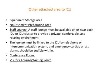 Other attached area to ICU
• Equipment Storage area
• Nourishment Preparation Area
• Staff Lounge- A staff lounge must be available on or near each
ICU or ICU cluster to provide a private, comfortable, and
relaxing environment
• The lounge must be linked to the ICU by telephone or
intercommunication system, and emergency cardiac arrest
alarms should be audible within.
• Conference Room.
• Visitors' Lounge/Waiting Room

 
